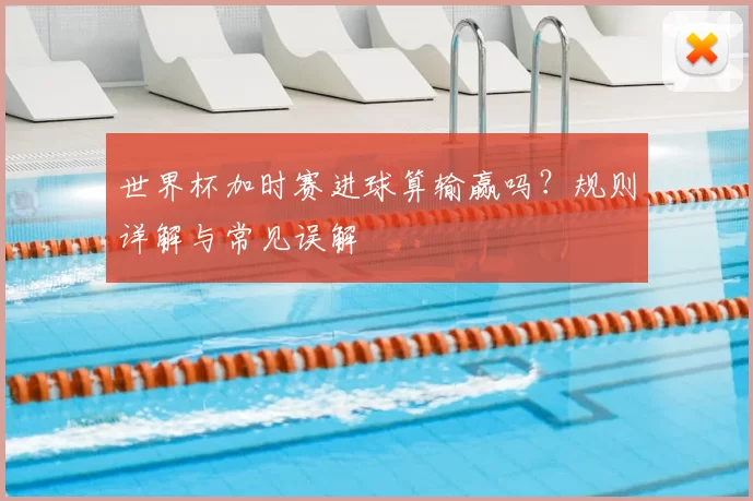 世界杯加时赛进球算输赢吗？规则详解与常见误解