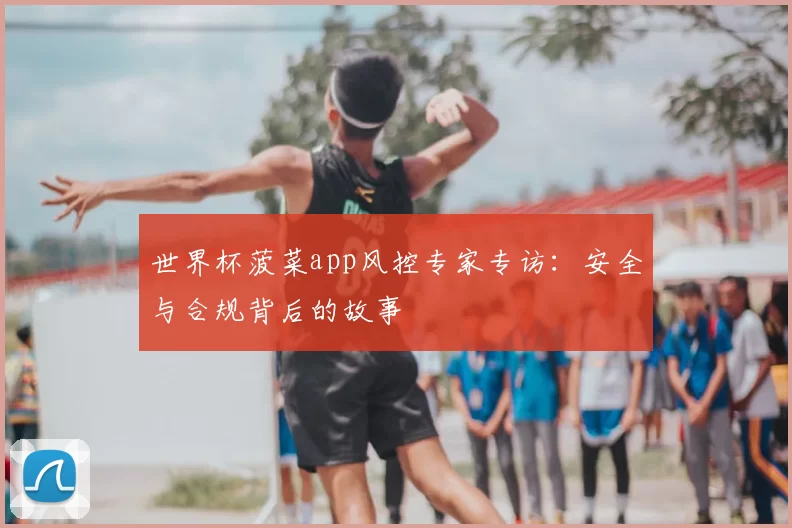世界杯菠菜app风控专家专访：安全与合规背后的故事