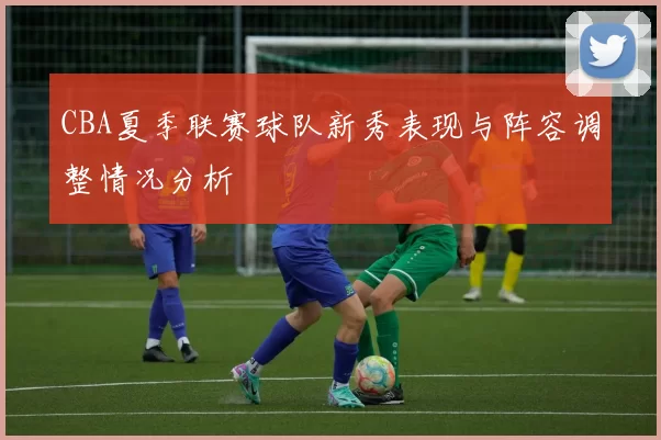 CBA夏季联赛球队新秀表现与阵容调整情况分析