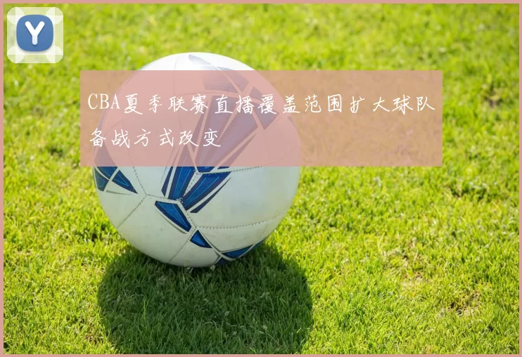 CBA夏季联赛直播覆盖范围扩大球队备战方式改变