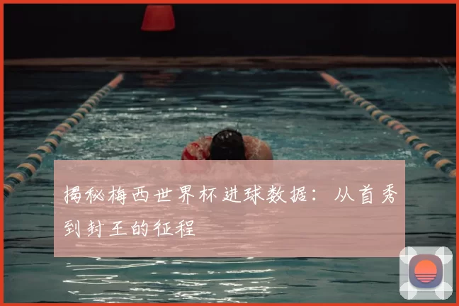 揭秘梅西世界杯进球数据：从首秀到封王的征程