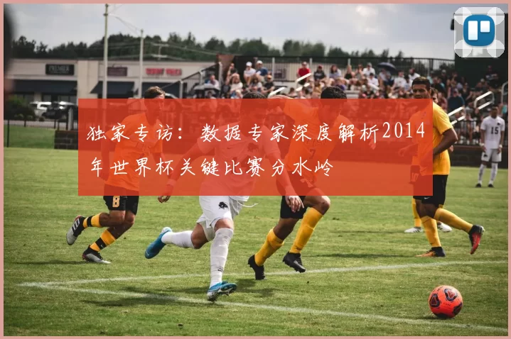 独家专访：数据专家深度解析2014年世界杯关键比赛分水岭