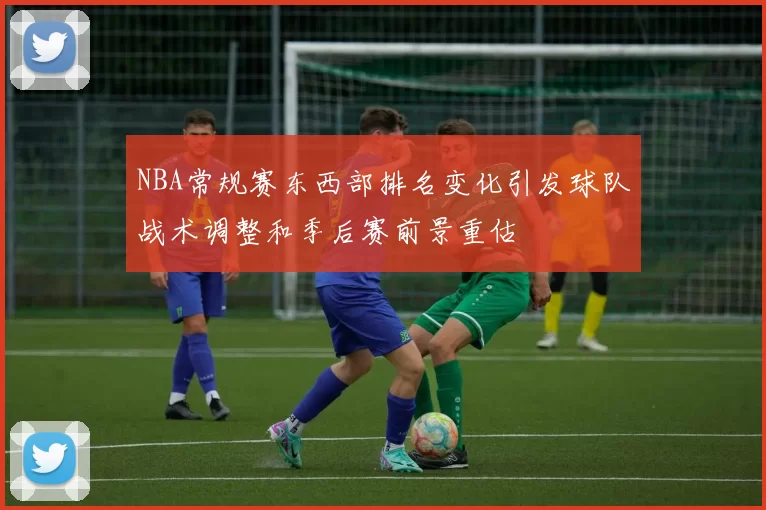 NBA常规赛东西部排名变化引发球队战术调整和季后赛前景重估
