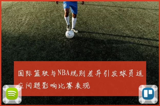国际篮联与NBA规则差异引发球员适应问题影响比赛表现