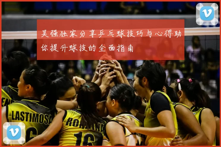 吴强独家分享乒乓球技巧与心得助你提升球技的全面指南