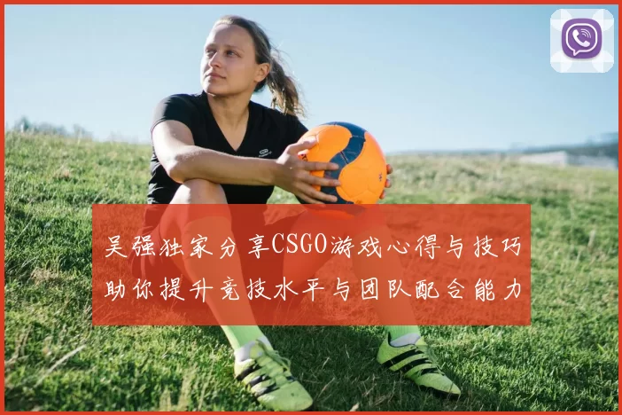 吴强独家分享CSGO游戏心得与技巧助你提升竞技水平与团队配合能力