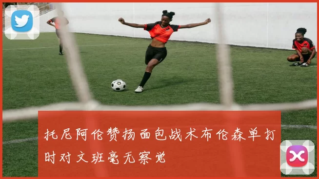 托尼阿伦赞扬面包战术布伦森单打时对文班毫无察觉