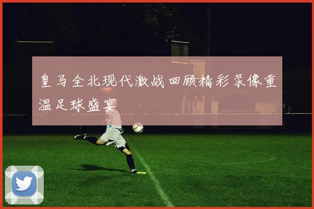 皇马全北现代激战回顾精彩录像重温足球盛宴