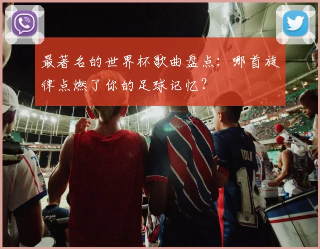 最著名的世界杯歌曲盘点:哪首旋律点燃了你的足球记忆?