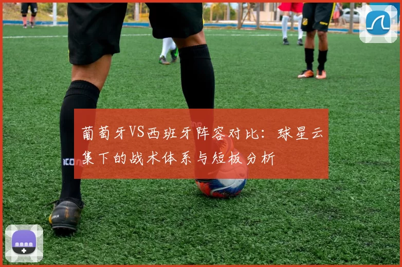 葡萄牙VS西班牙阵容对比：球星云集下的战术体系与短板分析