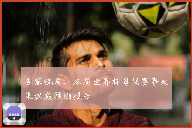 专家视角：本届世界杯每场赛事结果权威预测报告