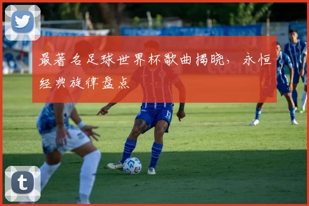 最著名足球世界杯歌曲揭晓,永恒经典旋律盘点