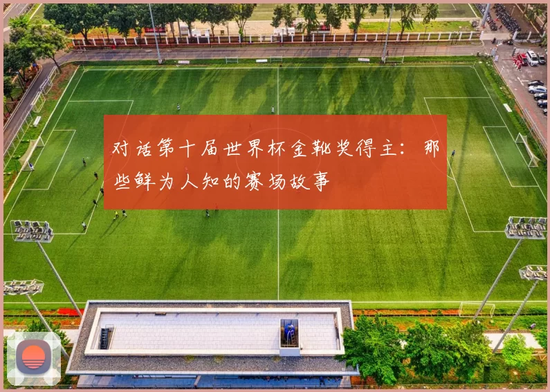 对话第十届世界杯金靴奖得主:那些鲜为人知的赛场故事
