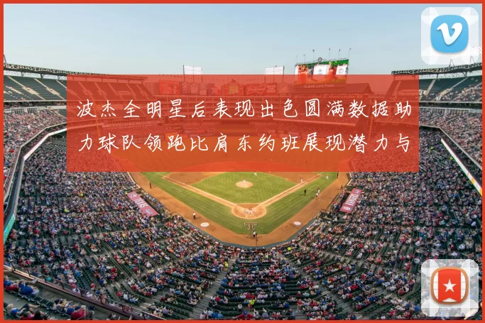 波杰全明星后表现出色圆满数据助力球队领跑比肩东约班展现潜力与实力