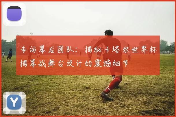 专访幕后团队：揭秘卡塔尔世界杯揭幕战舞台设计的震撼细节