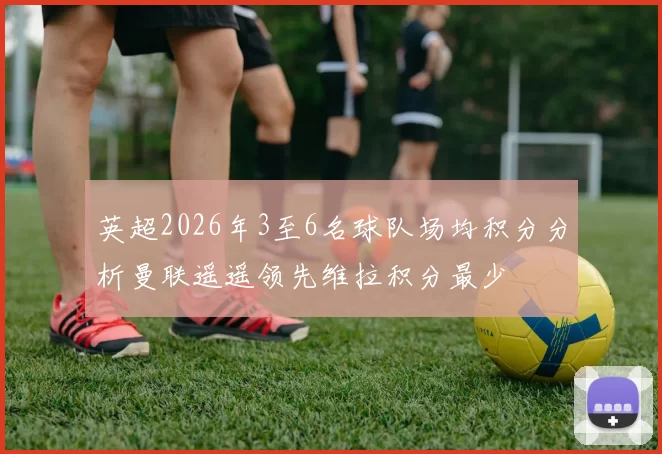 英超2026年3至6名球队场均积分分析曼联遥遥领先维拉积分最少