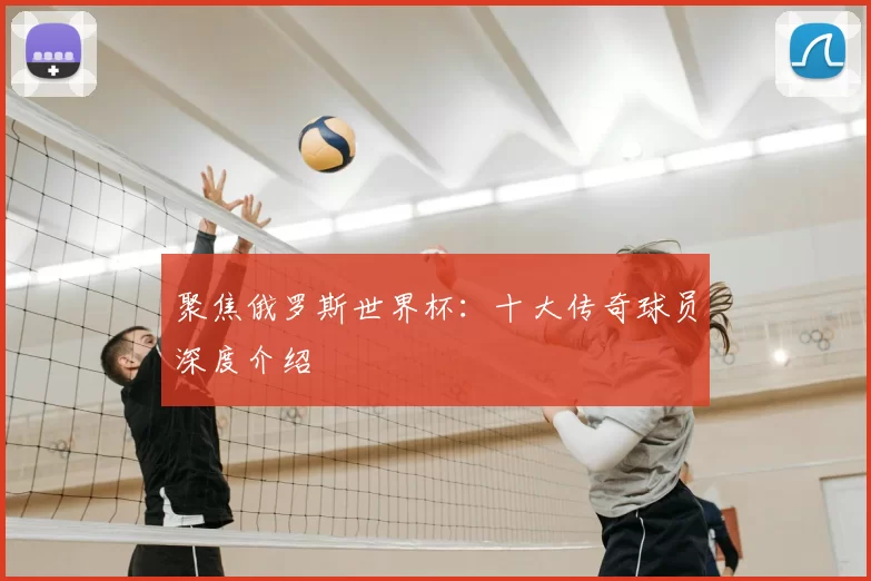 聚焦俄罗斯世界杯:十大传奇球员深度介绍