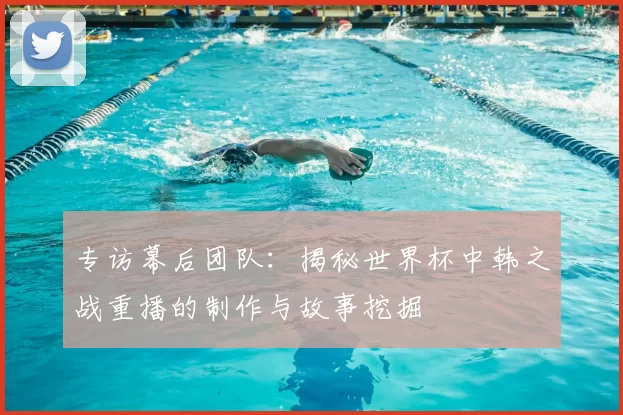 专访幕后团队:揭秘世界杯中韩之战重播的制作与故事挖掘