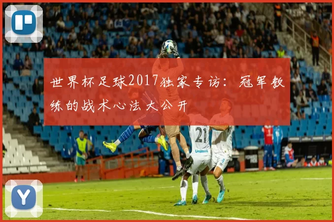 世界杯足球2017独家专访：冠军教练的战术心法大公开