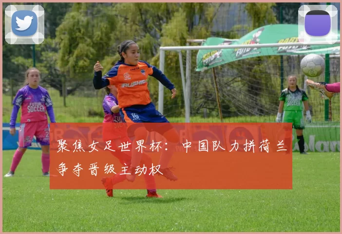 聚焦女足世界杯：中国队力拼荷兰争夺晋级主动权
