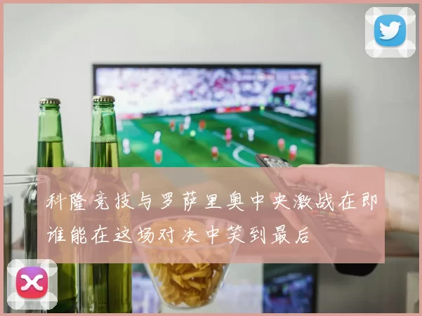 科隆竞技与罗萨里奥中央激战在即谁能在这场对决中笑到最后
