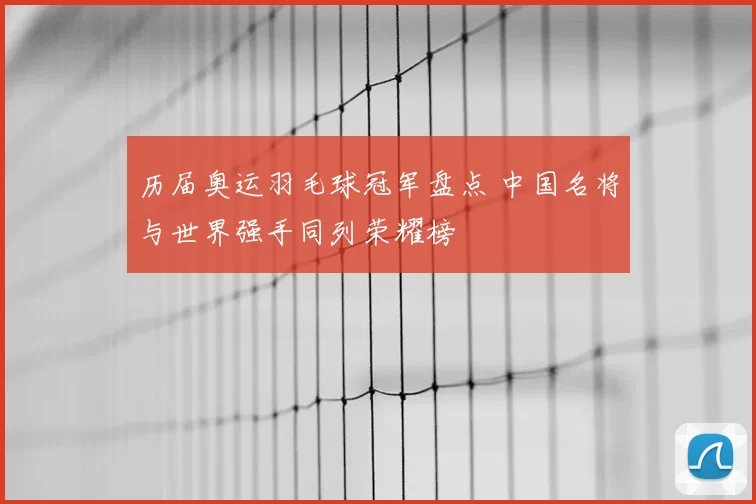 历届奥运羽毛球冠军盘点 中国名将与世界强手同列荣耀榜