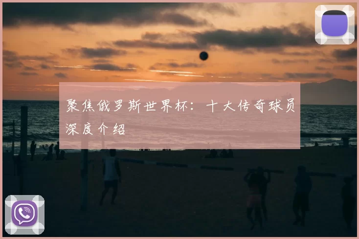 聚焦俄罗斯世界杯:十大传奇球员深度介绍