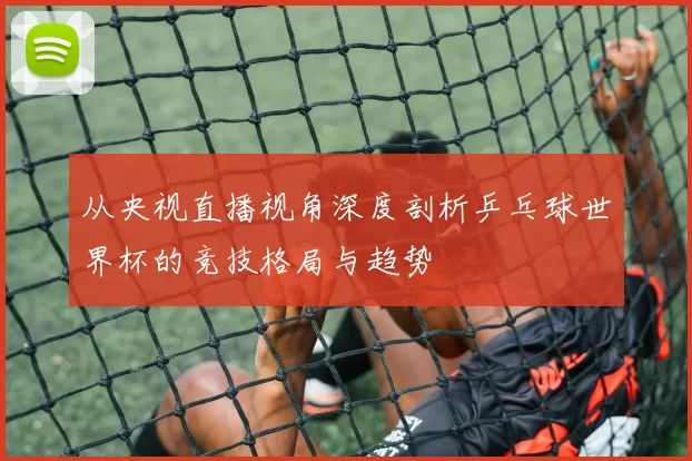 从央视直播视角深度剖析乒乓球世界杯的竞技格局与趋势