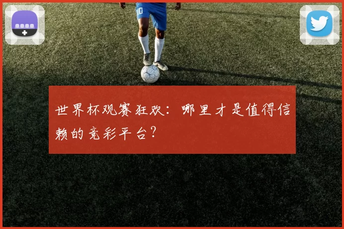世界杯观赛狂欢：哪里才是值得信赖的竞彩平台？