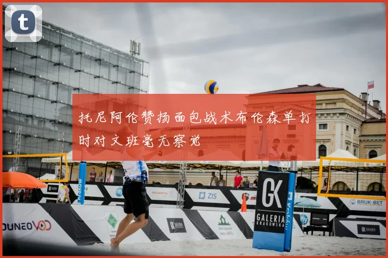 托尼阿伦赞扬面包战术布伦森单打时对文班毫无察觉