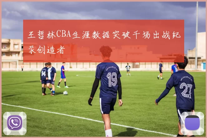 王哲林CBA生涯数据突破千场出战纪录创造者