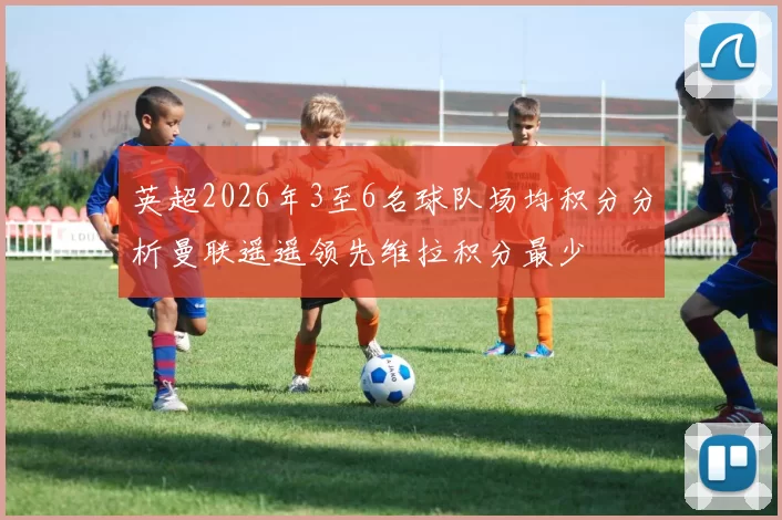 英超2026年3至6名球队场均积分分析曼联遥遥领先维拉积分最少