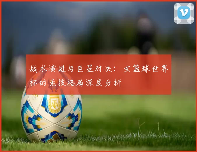 战术演进与巨星对决：女篮球世界杯的竞技格局深度分析