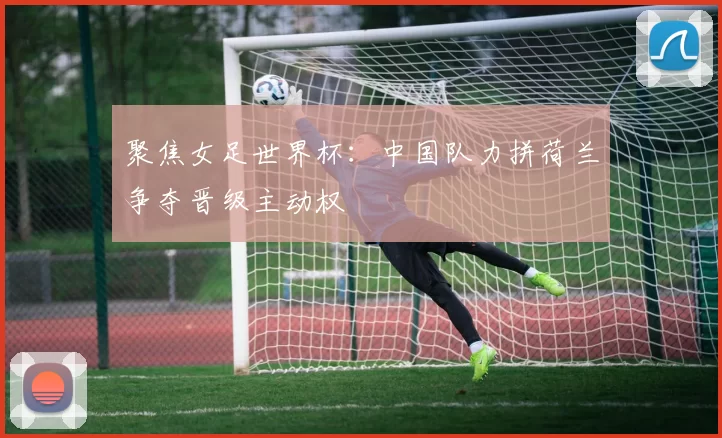 聚焦女足世界杯：中国队力拼荷兰争夺晋级主动权