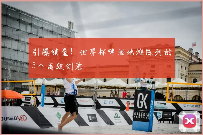 引爆销量!世界杯啤酒地堆陈列的5个高效创意