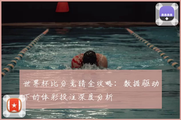 世界杯比分竞猜全攻略：数据驱动下的体彩投注深度分析