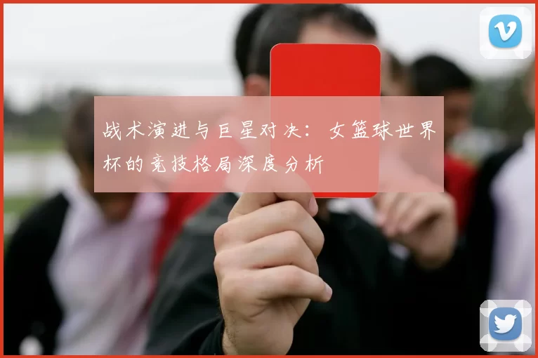 战术演进与巨星对决：女篮球世界杯的竞技格局深度分析