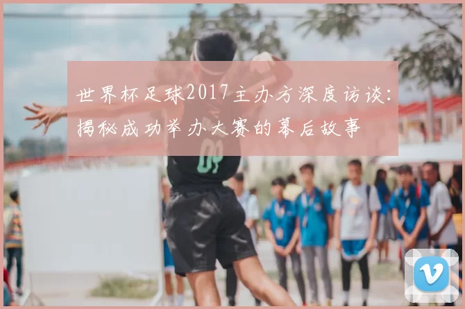世界杯足球2017主办方深度访谈：揭秘成功举办大赛的幕后故事