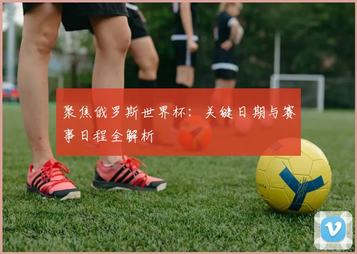 聚焦俄罗斯世界杯:关键日期与赛事日程全解析