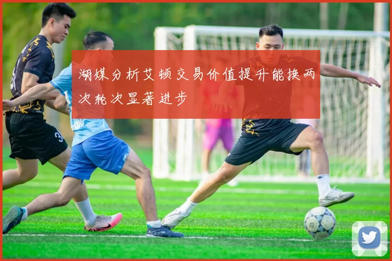 湖媒分析艾顿交易价值提升能换两次轮次显著进步