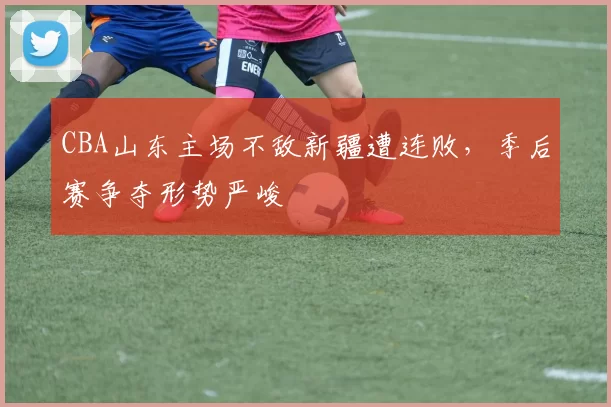 CBA山东主场不敌新疆遭连败，季后赛争夺形势严峻