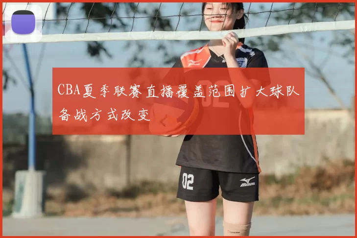 CBA夏季联赛直播覆盖范围扩大球队备战方式改变