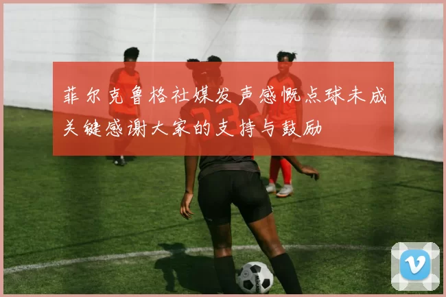 菲尔克鲁格社媒发声感慨点球未成关键感谢大家的支持与鼓励