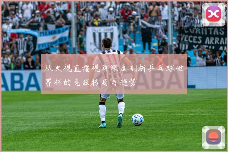 从央视直播视角深度剖析乒乓球世界杯的竞技格局与趋势
