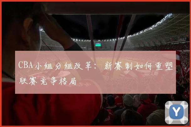 CBA小组分组改革：新赛制如何重塑联赛竞争格局