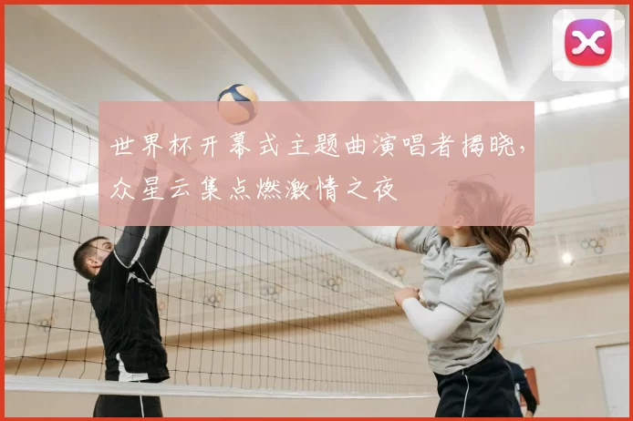 世界杯开幕式主题曲演唱者揭晓，众星云集点燃激情之夜