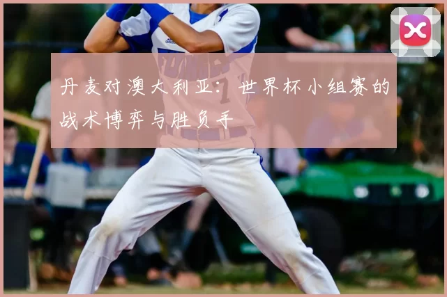 丹麦对澳大利亚：世界杯小组赛的战术博弈与胜负手