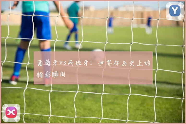 葡萄牙vs西班牙：世界杯历史上的精彩瞬间