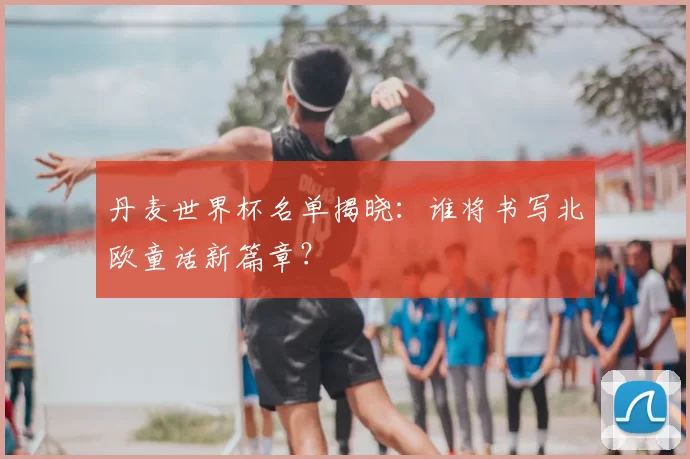 丹麦世界杯名单揭晓：谁将书写北欧童话新篇章？