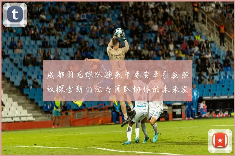 成都羽毛球队迎来节奏变革引发热议探索新打法与团队协作的未来发展